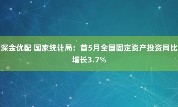 深金优配 国家统计局：首5月全国固定资产投资同比增长3.7%