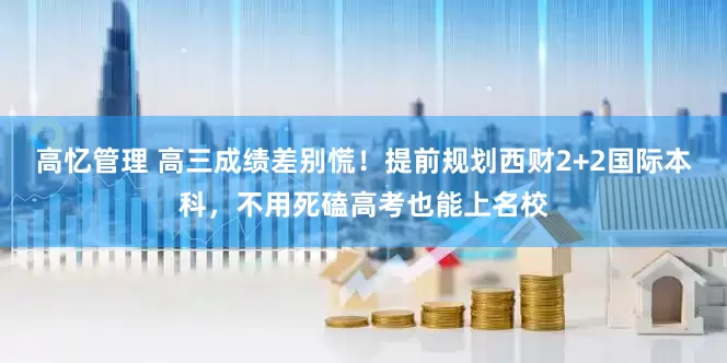 高忆管理 高三成绩差别慌！提前规划西财2+2国际本科，不用死磕高考也能上名校