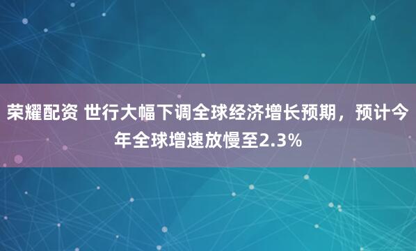 荣耀配资 世行大幅下调全球经济增长预期，预计今年全球增速放慢至2.3%