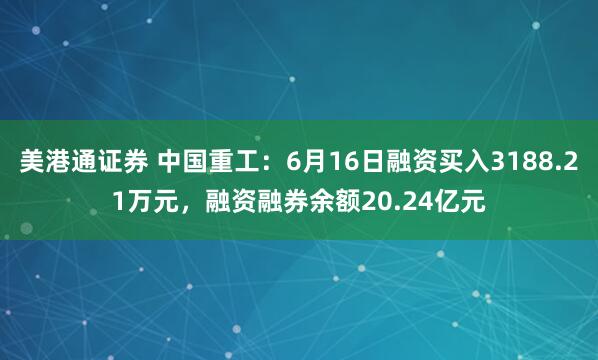 美港通证券 中国重工：6月16日融资买入3188.21万元，融资融券余额20.24亿元