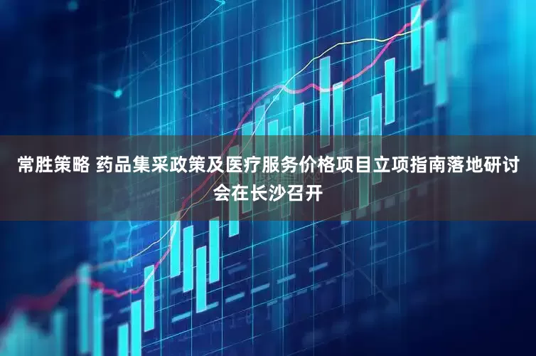 常胜策略 药品集采政策及医疗服务价格项目立项指南落地研讨会在长沙召开