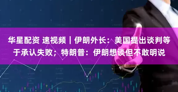 华星配资 速视频｜伊朗外长：美国提出谈判等于承认失败；特朗普：伊朗想谈但不敢明说